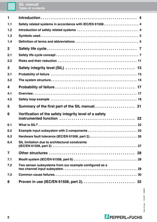 SIL manual
Table of contents
Dateofissue10/04/07180663
2
1 Introduction . . . . . . . . . . . . . . . . . . . . . . . . . . . . . . . . . . . . . . . . . . . . . . . 4
1.1 Safety related systems in accordance with IEC/EN 61508. . . . . . . . . . . . . . . . . . . . 4
1.2 Introduction of safety related systems . . . . . . . . . . . . . . . . . . . . . . . . . . . . . . . . . . . 4
1.3 Symbols used. . . . . . . . . . . . . . . . . . . . . . . . . . . . . . . . . . . . . . . . . . . . . . . . . . . . . . . . 5
1.4 Definition of terms and abbreviations . . . . . . . . . . . . . . . . . . . . . . . . . . . . . . . . . . . . 5
2 Safety life cycle . . . . . . . . . . . . . . . . . . . . . . . . . . . . . . . . . . . . . . . . . . . . 7
2.1 Safety life cycle concept . . . . . . . . . . . . . . . . . . . . . . . . . . . . . . . . . . . . . . . . . . . . . . . 7
2.2 Risks and their reduction . . . . . . . . . . . . . . . . . . . . . . . . . . . . . . . . . . . . . . . . . . . . . 11
3 Safety integrity level (SIL) . . . . . . . . . . . . . . . . . . . . . . . . . . . . . . . . . . 13
3.1 Probability of failure . . . . . . . . . . . . . . . . . . . . . . . . . . . . . . . . . . . . . . . . . . . . . . . . . 13
3.2 The system structure. . . . . . . . . . . . . . . . . . . . . . . . . . . . . . . . . . . . . . . . . . . . . . . . . 14
4 Probability of failure . . . . . . . . . . . . . . . . . . . . . . . . . . . . . . . . . . . . . . . 17
4.1 Overview . . . . . . . . . . . . . . . . . . . . . . . . . . . . . . . . . . . . . . . . . . . . . . . . . . . . . . . . . . . 17
4.2 Safety loop example . . . . . . . . . . . . . . . . . . . . . . . . . . . . . . . . . . . . . . . . . . . . . . . . . 18
5 Summary of the first part of the SIL manual. . . . . . . . . . . . . . . . . . . . 21
6 Verification of the safety integrity level of a safety
instrumented function . . . . . . . . . . . . . . . . . . . . . . . . . . . . . . . . . . . . . 22
6.1 What is SIL? . . . . . . . . . . . . . . . . . . . . . . . . . . . . . . . . . . . . . . . . . . . . . . . . . . . . . . . . 22
6.2 Example input subsystem with 2 components . . . . . . . . . . . . . . . . . . . . . . . . . . . . 23
6.3 Hardware fault tolerance (IEC/EN 61508, part 2) . . . . . . . . . . . . . . . . . . . . . . . . . . . 26
6.4 SIL limitation due to architectural constraints
(IEC/EN 61508, part 2) . . . . . . . . . . . . . . . . . . . . . . . . . . . . . . . . . . . . . . . . . . . . . . . . 27
7 Other structures . . . . . . . . . . . . . . . . . . . . . . . . . . . . . . . . . . . . . . . . . . 28
7.1 MooN system (IEC/EN 61508, part 6) . . . . . . . . . . . . . . . . . . . . . . . . . . . . . . . . . . . . 28
7.2 Two sensor subsystems from our example configured as a
two channel input subsystem. . . . . . . . . . . . . . . . . . . . . . . . . . . . . . . . . . . . . . . . . . 28
7.3 Common cause failures. . . . . . . . . . . . . . . . . . . . . . . . . . . . . . . . . . . . . . . . . . . . . . . 30
8 Proven in use (IEC/EN 61508, part 2). . . . . . . . . . . . . . . . . . . . . . . . . . 32
 