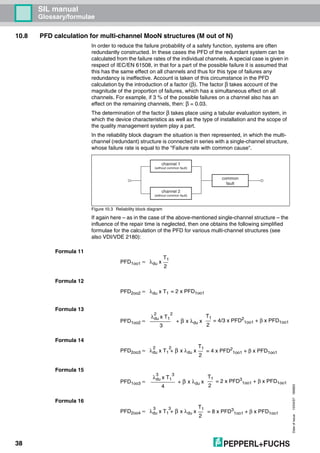 Dateofissue10/04/07180663
38
SIL manual
Glossary/formulae
10.8 PFD calculation for multi-channel MooN structures (M out of N)
In order to reduce the failure probability of a safety function, systems are often
redundantly constructed. In these cases the PFD of the redundant system can be
calculated from the failure rates of the individual channels. A special case is given in
respect of IEC/EN 61508, in that for a part of the possible failure it is assumed that
this has the same effect on all channels and thus for this type of failures any
redundancy is ineffective. Account is taken of this circumstance in the PFD
calculation by the introduction of a factor (β). The factor β takes account of the
magnitude of the proportion of failures, which has a simultaneous effect on all
channels. For example, if 3 % of the possible failures on a channel also has an
effect on the remaining channels, then: β = 0.03.
The determination of the factor β takes place using a tabular evaluation system, in
which the device characteristics as well as the type of installation and the scope of
the quality management system play a part.
In the reliability block diagram the situation is then represented, in which the multi-
channel (redundant) structure is connected in series with a single-channel structure,
whose failure rate is equal to the "Failure rate with common cause".
Figure 10.3 Reliability block diagram
If again here – as in the case of the above-mentioned single-channel structure – the
influence of the repair time is neglected, then one obtains the following simplified
formulae for the calculation of the PFD for various multi-channel structures (see
also VDI/VDE 2180):
Formula 11
Formula 12
Formula 13
Formula 14
Formula 15
Formula 16
channel 1
(without common fault)
channel 2
(without common fault)
common
fault
PFD1oo1 ≈ λdu x
T1
2
PFD2oo2 ≈ λdu x T1 = 2 x PFD1oo1
PFD1oo2 ≈
λdu x T1
3
2
+ β x λdu x
2
T1
2
= 4/3 x PFD2
1oo1 + β x PFD1oo1
PFD2oo3 ≈ λdu x T1 + β x λdu x
T1
2
2 2
= 4 x PFD2
1oo1 + β x PFD1oo1
PFD1oo3 ≈
λdu x T1
4
3
+ β x λdu x
3
T1
2
= 2 x PFD3
1oo1 + β x PFD1oo1
PFD2oo4 ≈ λdu x T1 + β x λdu x
T1
2
3 3
= 8 x PFD3
1oo1 + β x PFD1oo1
 