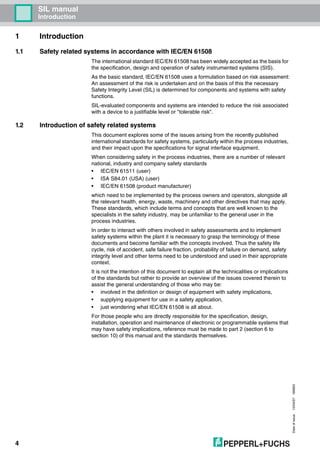 SIL manual
Introduction
Dateofissue10/04/07180663
4
1 Introduction
1.1 Safety related systems in accordance with IEC/EN 61508
The international standard IEC/EN 61508 has been widely accepted as the basis for
the specification, design and operation of safety instrumented systems (SIS).
As the basic standard, IEC/EN 61508 uses a formulation based on risk assessment:
An assessment of the risk is undertaken and on the basis of this the necessary
Safety Integrity Level (SIL) is determined for components and systems with safety
functions.
SIL-evaluated components and systems are intended to reduce the risk associated
with a device to a justifiable level or "tolerable risk".
1.2 Introduction of safety related systems
This document explores some of the issues arising from the recently published
international standards for safety systems, particularly within the process industries,
and their impact upon the specifications for signal interface equipment.
When considering safety in the process industries, there are a number of relevant
national, industry and company safety standards
• IEC/EN 61511 (user)
• ISA S84.01 (USA) (user)
• IEC/EN 61508 (product manufacturer)
which need to be implemented by the process owners and operators, alongside all
the relevant health, energy, waste, machinery and other directives that may apply.
These standards, which include terms and concepts that are well known to the
specialists in the safety industry, may be unfamiliar to the general user in the
process industries.
In order to interact with others involved in safety assessments and to implement
safety systems within the plant it is necessary to grasp the terminology of these
documents and become familiar with the concepts involved. Thus the safety life
cycle, risk of accident, safe failure fraction, probability of failure on demand, safety
integrity level and other terms need to be understood and used in their appropriate
context.
It is not the intention of this document to explain all the technicalities or implications
of the standards but rather to provide an overview of the issues covered therein to
assist the general understanding of those who may be:
• involved in the definition or design of equipment with safety implications,
• supplying equipment for use in a safety application,
• just wondering what IEC/EN 61508 is all about.
For those people who are directly responsible for the specification, design,
installation, operation and maintenance of electronic or programmable systems that
may have safety implications, reference must be made to part 2 (section 6 to
section 10) of this manual and the standards themselves.
 