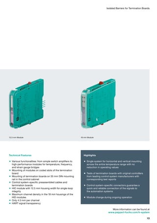 Isolated Barriers for Termination Boards
Technical Features
 Various functionalities: from simple switch amplifiers to
high-performance modules for temperature, frequency,
and strain gauge bridges
 Mounting of modules on coded slots of the termination
board
 Mounting of termination boards on 35 mm DIN mounting
rail in the control cabinet
 Control system-specific preassembled cables and
termination boards
 HIC module with 12.5 mm housing width for single-loop
integrity
 Maximum channel density in the 18 mm housings of the
HID modules
 Only 4.5 mm per channel
 HART signal transparency
12.5 mm Module
More information can be found at
www.pepperl-fuchs.com/h-system
Highlights
 Single system for horizontal and vertical mounting
across the entire temperature range with no
reduction in operating values
 Tests of termination boards with original controllers
from leading control system manufacturers with
corresponding test reports
 Control system-specific connectors guarantee a
quick and reliable connection of the signals to
the automation systems
 Module change during ongoing operation
18 mm Module
13
 