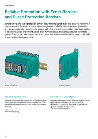 Zener Barriers
Reliable Protection with Zener Barriers
and Surge Protection Barriers
Zener barriers and surge protection barriers provide reliable protection and ensure a high level of
plant availability: Zener diode barriers have long been a cost-effective and popular solution for
providing intrinsic safety protection for circuits by limiting energy transferred to a hazardous location
to safe levels. Surge protection barriers divert harmful voltage transients and surge currents to
ground. They protect all measurement and control instruments inside a control room, in the field,
or even inside a hazardous area.
Typical Z-System Applications
Zener barriers prevent the transmission of excessively high
energy levels from the safe area to the hazardous area. They
are used when galvanic isolation is not needed or otherwise
provided.
 Oil and gas industries
 Chemical industry
Technical Features of the Z-System
 Limitation of energy supplied in intrinsically safe circuits
 High packing density with up to 4 mm/channel
 More than 75 variants for AC and DC as well as one-,
two-, and three-channel modules
 No power supply requested
Single Channel BarrierMounted Zener Barriers
14
 