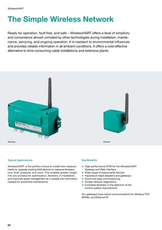 The Simple Wireless Network
Ready for operation, fault-free, and safe – WirelessHART offers a level of simplicity
and convenience almost unrivaled by other technologies during installation, mainte­
nance, servicing, and ongoing operation. It is resistant to environmental influences
and provides reliable information in all ambient conditions. It offers a cost-effective
alternative to time-consuming cable installations and extensive plants.
Typical Applications
WirelessHART is the perfect choice to install new measure­
ments or upgrade existing field devices to measure tempera­
ture, level, pressure, and more. This enables greater insight
into any process for optimization, flexibility in installation,
and improves asset management as it reveals the information
needed for preventive maintenance.
Key Benefits
 High-performance DTM for the WirelessHART
Gateway and Web interface
 Wide range of supportable devices
 Hazardous-rated adapters and gateways
 Quick and easy commissioning
 Simple network diagnostics
 Complete flexibility in the selection of the
control system manufacturer
Our gateways have native communications for Modbus TCP,
RS485, and Ethernet IP.
WirelessHART
Gateway Adapter
24
 