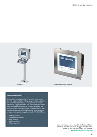 HMI for Oil and Gas Industries
More information can be found in the Pepperl+Fuchs
brochure “VisuNet Solutions. Rugged HMI Solutions
for the Oil and Gas Industries” and online at
www.pepperl-fuchs.com/hmi
Highlights VisuNet XT
In fossil fuel exploration, harsh conditions can be ex­
tremely problematic for drilling equipment as well as for
the control and monitoring of equipment. To increase
efficiency, rugged panel PC and software applications
have replaced many hydraulic gauges, recorders, and
counters used for drilling wells. This requires an HMI
solution properly engineered to deliver shear strength
and processing speed. Applications for VisuNet XT are:
 Drillers monitors
 Compressor controls
 Mud logging
 Safety systems
 Choke controls
VisuNet EX 1 VisuNet Panel Mount PC Solutions
43
 