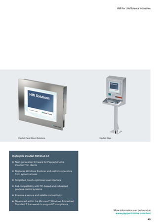 HMI for Life Science Industries
More information can be found at
www.pepperl-fuchs.com/hmi
Highlights VisuNet RM Shell 4.1
 Next-generation firmware for Pepperl+Fuchs
VisuNet Thin clients
 Replaces Windows Explorer and restricts operators
from system access
 Simplified, touch-optimized user interface
 Full compatibility with PC-based and virtualized
process control systems
 Ensures a secure and reliable connectivity
 Developed within the Microsoft®
Windows Embedded
Standard 7 framework to support IT compliance
VisuNet Panel Mount Solutions VisuNet Edge
45
 
