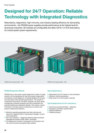 Power Supplies
Designed for 24/7 Operation: Reliable
Technology with Integrated Diagnostics
Redundancy, diagnostics, high immunity, and industry-leading efficiency for demanding
environments – the PS3500 power supplies provide performance at the highest level for
all process industries. All modules are configurable and allow full N+1 or N+N redundancy
for critical system power requirements.
Typical Applications
 Redundancy for 24 V power to instrumentation
 Vibration monitoring systems
 Bulk power for control system cabinets
Typical Applications for N+1 redundancy
 Continuous process facilities – refineries
 Emergency shutdown systems/SIL3
 Offshore platforms
 Fieldbus projects
PS3500 Diagnostics Module
PS3500 has a new power supply diagnostic module. It plugs
directly into the backplane for real-time system diagnostics
and features a local display for immediate feedback on primary-
and secondary-side operating parameters. The simple-to-
understand information will easily integrate into plant asset-
management software programs and will complement the
existing FieldConnex Diagnostic Module. This mission-critical
information will help improve maintenance functions and
prevent unplanned shutdowns.
 Monitors operating parameters and sets warning and
alarms for negative shifts in input/output voltages, current,
and temperature
 Two-way indication – Diagnostic Module LEDs and Asset
Management System (DTM, HART, and EDDL)
 The diagnostic module is transparent to the system and
the communications are galvanically isolated
PS3500 Power Supply System – 45A PS3500 Power Supply System – 90A
56
 