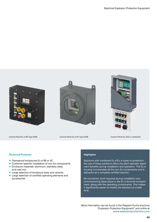 Technical Features
 Flameproof enclosures Ex d IIB or IIC
 Customer-specific installation of non-Ex components
 Enclosure materials: aluminum, stainless steel,
and cast iron
 Large selection of enclosure sizes and variants
 Large selection of certified operating elements and
accessories
Highlights
Solutions with combined Ex d/Ex e types of protection:
the use of these solutions offers the plant operator signif­
icant benefits during installation and operation. The Ex d
housing incorporates all the non-Ex components and is
delivered as a complete certified solution.
All connection work required during installation and
commissioning takes place in the Ex e terminal compart­
ment, along with the operating components. This makes
it significantly easier to modify the solutions at a later
time.
Electrical Explosion Protection Equipment
More information can be found in the Pepperl+Fuchs brochure
“Explosion Protection Equipment” and online at
www.explosionprotection.com
Control Panel Ex d IIB Type ASM Control Panel Ex d IIC Type GUB Control Panel Ex d/Ex e combined
63
 