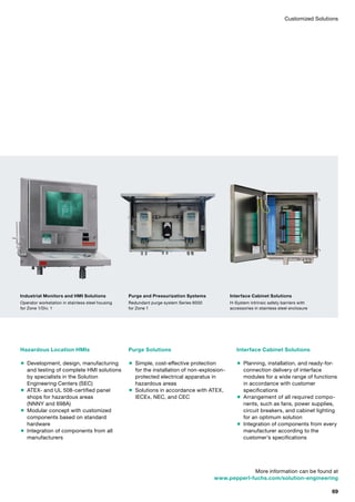 Customized Solutions
Hazardous Location HMIs
 Development, design, manufacturing
and testing of complete HMI solutions
by specialists in the Solution
Engineering Centers (SEC)
 ATEX- and UL 508-certified panel
shops for hazardous areas
(NNNY and 698A)
 Modular concept with customized
components based on standard
hardware
 Integration of components from all
manufacturers
Purge Solutions
 Simple, cost-effective protection
for the installation of non-explosion-
protected electrical apparatus in
hazardous areas
 Solutions in accordance with ATEX,
IECEx, NEC, and CEC
Interface Cabinet Solutions
 Planning, installation, and ready-for-
connection delivery of interface
modules for a wide range of functions
in accordance with customer
specifications
 Arrangement of all required compo­
nents, such as fans, power supplies,
circuit breakers, and cabinet lighting
for an optimum solution
 Integration of components from every
manufacturer according to the
customer’s specifications
Industrial Monitors and HMI Solutions
Operator workstation in stainless steel housing
for Zone 1/Div. 1
Purge and Pressurization Systems
Redundant purge system Series 6000
for Zone 1
Interface Cabinet Solutions
H-System intrinsic safety barriers with
accessories in stainless steel enclosure
More information can be found at
www.pepperl-fuchs.com/solution-engineering
69
 