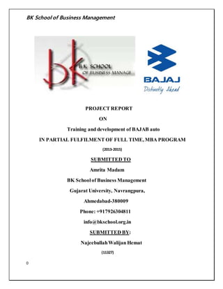 BK School of Business Management 
0 
PROJECT REPORT 
ON 
Training and development of BAJAB auto 
IN PARTIAL FULFILMENT OF FULL TIME, MBA PROGRAM 
(2013-2015) 
SUBMITTED TO 
Amrita Madam 
BK School of Business Management 
Gujarat University, Navrangpura, 
Ahmedabad-380009 
Phone: +917926304811 
info@bkschool.org.in 
SUBMITTED BY: 
Najeebullah Walijan Hemat 
(11327) 
 