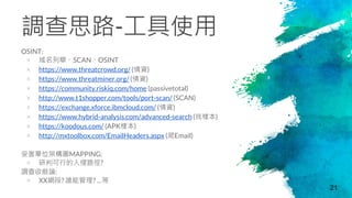 調查思路-工具使用
OSINT:
× 域名列舉、SCAN、OSINT
× https://www.threatcrowd.org/ (情資)
× https://www.threatminer.org/ (情資)
× https://community.riskiq.com/home (passivetotal)
× http://www.t1shopper.com/tools/port-scan/ (SCAN)
× https://exchange.xforce.ibmcloud.com/ (情資)
× https://www.hybrid-analysis.com/advanced-search (找樣本)
× https://koodous.com/ (APK樣本)
× http://mxtoolbox.com/EmailHeaders.aspx (爬Email)
受害單位架構圖MAPPING:
× 研判可行的入侵路徑?
調查收斂論:
× XX網段? 誰能管理? …等
21
 