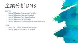 企業分析DNS
情資方法:
× https://github.com/mlsecproject/combine
× https://github.com/stamparm/maltrail
× https://github.com/keithjjones/hostintel
× https://github.com/QTek/QRadio
× https://github.com/1aN0rmus/TekDefense-Automater
白名單:
× Alexa Top 1 Million Download and Lookups
× https://scans.io/series/alexa-dl-top1mil
22
 