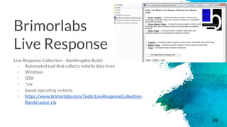 Brimorlabs
Live Response
Live Response Collection – Bambiraptor Build:
× Automated tool that collects volatile data from
× Windows
× OSX
× *nix
× based operating systems
× https://www.brimorlabs.com/Tools/LiveResponseCollection-
Bambiraptor.zip
25
 