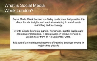 What is Social Media
Week London?
Social Media Week London is a 5-day conference that provides the
ideas, trends, insights and inspiration relating to social media
marketing and technology.
Events include keynotes, panels, workshops, master classes and
interactive installations. It takes places in various venues in
Westminster from 14-18 September 2015.
It is part of an international network of inspiring business events in
major cities globally.
 
