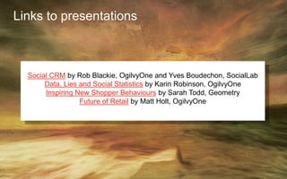 Links to presentations
Social CRM by Rob Blackie, OgilvyOne and Yves Boudechon, SocialLab
Data, Lies and Social Statistics by Karin Robinson, OgilvyOne
Inspiring New Shopper Behaviours by Sarah Todd, Geometry
Future of Retail by Matt Holt, OgilvyOne
 
