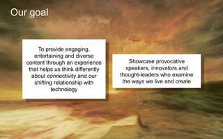 Our goal
To provide engaging,
entertaining and diverse
content through an experience
that helps us think differently
about connectivity and our
shifting relationship with
technology
Showcase provocative
speakers, innovators and
thought-leaders who examine
the ways we live and create
 