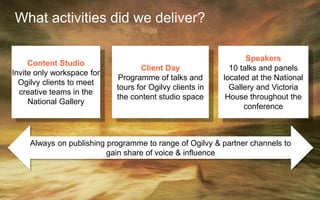 Always on publishing programme to range of Ogilvy & partner channels to
gain share of voice & influence
What activities did we deliver?
Content Studio
Invite only workspace for
Ogilvy clients to meet
creative teams in the
National Gallery
Client Day
Programme of talks and
tours for Ogilvy clients in
the content studio space
Speakers
10 talks and panels
located at the National
Gallery and Victoria
House throughout the
conference
 