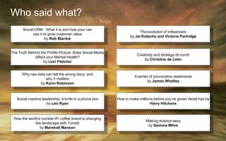 Who said what?
The Truth Behind the Profile Picture: Does Social Media
Affect your Mental Health?
by Lexi Fletcher
Why raw data can tell the wrong story, and
why it matters
by Karin Robinson
Social CRM: What it is and how your can
use it to grow customer value
by Rob Blackie
Creativity and strategy do lunch
by Christine de Leòn
The evolution of influencers
by Jai Kotecha and Victoria Partridge
A series of provocative statements
by James Whatley
Social creative leadership: a knife in a phone box
by Leo Ryan
How to make millions before you’ve grown facial hair by
Harry Hitchens
How the world’s number #1 coffee brand is changing
the landscape with Tumblr
by Marshall Manson
Making science sexy
by Gemma Milne
 