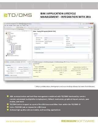 WWW.REMAINSOFTWARE.COM
IBM i APPLICATION LIFECYCLE
MANAGEMENT - INTEGRATION WITH JIRA
* JIRA is a collaboration, development, and issue tracking software for teams from Atlassian
JIRA communication and task flow management combined with TD/OMS functionality: version
control, automated multiplatform deployment, fallback mechanism, graphical impact analysis, peer
review, and more
TD/OMS task or request as a part of the JIRA issue workflow from within the TD/OMS UI
Link a TD/OMS task or request to a JIRA Issue
Achieve high quality code and stable, well-working applications
 