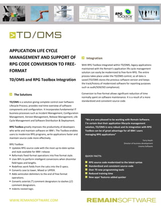 WWW.REMAINSOFTWARE.COM
APPLICATION LIFE CYCLE
MANAGEMENT AND SUPPORT OF
RPG CODE CONVERSION TO FREE-
FORMAT
TD/OMS and RPG Toolbox Integration
The Solutions
TD/OMS is a solution giving complete control over Software
Lifecycle Process; provides real-time overview of software
components and configuration. It incorporates fundamental IT
business processes such as Incident Management, Configuration
Management, Version Management, Release Management, Life
Cycle Management and Software Distribution & Deployment.
RPG Toolbox greatly improves the productivity of developers
who write and maintain software on IBM i. The Toolbox enables
users to modernize RPG programs, write applications faster and
maintain source code more effectively.
RPG Toolbox:
 Updates RPG source code with the most up-to-date syntax
and style available for IBM i release.
 Reformats fixed-format operations into free format style.
 Uses BIFs to perform intelligent conversions when dissimilar
field types and lengths.
 Redefines work fields from the calcs into the D specs.
 Converts case to lower, Mixed or UPPER.
 Adds semicolon delimiters to the end of free format
operations.
 Converts asterisk (*) comment designators to slashes (//)
comment designators.
 Indents nested logic.
Integration
With RPG Toolbox integrated within TD/OMS, legacy applications
maintained with the Remain's application life cycle management
solution can easily be modernized to free-form RPG. The entire
process takes place under the TD/OMS control, so all data is
saved (TD/OMS stores the previous software version and keeps
the track/history of modernized software for reporting purposes
such as audit/SOX/ISO compliance).
Conversion to free-format allows significant reduction of time
normally spent on software maintenance. It is a result of a more
standardized and consistent source code.
“We are very pleased to be working with Remain Software.
I’m certain that their application lifecycle management
solution, TD/OMS is very robust and its integration with RPG
Toolbox can be of great advantage for all IBM i users
managing RPG applications”
Terry Heath
Director of business development
Linoma Software
QUICK FACTS:
RPG source code modernized to the latest syntax
Standardized and consistent source code
Over 70 new programming tools
Reduced training time
New apps’ features added quicker
 