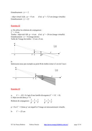 IUT de Nancy-Brabois Fabrice Sincère http://perso.orange.fr/fabrice.sincere/ page 12/14
Grandissement : γ = + 2
- objet virtuel A2B2 : p = +5 cm d’où : p’ = -7,5 cm (image virtuelle)
Grandissement : γ = -1,5
Exercice 12
a- On utilise les relations de conjugaison :
f ’ = +8 cm
Timbre : objet réel AB : p = -6 cm d’où : p’ = -24 cm (image virtuelle)
Grandissement : γ = +4 (image droite)
Taille de l’image du timbre : 12 cm x 8 cm.
b-
Intéressons-nous par exemple au point B du timbre (situé à 2 cm de l’axe) :
Exercice 13
a- C = – 4 δ : il s’agit d’une lentille divergente (f ’ = 1/C < 0)
L’objet est réel donc p < 0.
Relation de conjugaison :
'f
1
p
1
'p
1
=−
'f
1
p
1
'p
1
+=
p < 0 et f ’ < 0 donc p’ est négatif et l’image est nécessairement virtuelle.
b- f ’ = -25 cm
O
+F'
F
2 cm
A
B
A'
B'
O
+F'
F
2 cm
A
B
A'
B'
 