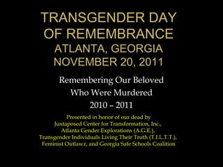TRANSGENDER DAY
OF REMEMBRANCE
     ATLANTA, GEORGIA
     NOVEMBER 20, 2011
        Remembering Our Beloved
          Who Were Murdered
             2010 – 2011
          Presented in honor of our dead by
     Juxtaposed Center for Transformation, Inc.,
        Atlanta Gender Explorations (A.G.E.),
Transgender Individuals Living Their Truth (T.I.L.T.T.),
 Feminist Outlawz, and Georgia Safe Schools Coalition
 
