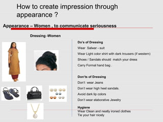 How to create impression through
appearance ?
Dressing -Women
Do’s of Dressing
Wear Salwar - suit
Wear Light color shirt with dark trousers (if western)
Shoes / Sandals should match your dress
Carry Formal hand bag .
Don’ts of Dressing
Don’t wear Jeans
Don’t wear high heel sandals.
Avoid dark lip colors
Don’t wear elaborative Jewelry
Hygiene
Wear Clean and neatly ironed clothes
Tie your hair nicely
Appearance – Women , to communicate seriousness
 