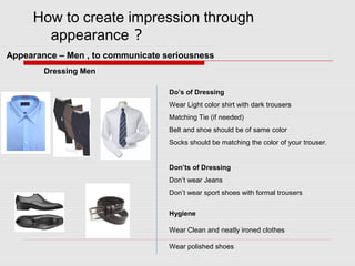 How to create impression through
appearance ?
Dressing Men
Do’s of Dressing
Wear Light color shirt with dark trousers
Matching Tie (if needed)
Belt and shoe should be of same color
Socks should be matching the color of your trouser.
Don’ts of Dressing
Don’t wear Jeans
Don’t wear sport shoes with formal trousers
Hygiene
Wear Clean and neatly ironed clothes
Wear polished shoes
Appearance – Men , to communicate seriousness
 