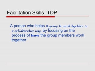 Facilitation Skills- TDP
A person who helps a group to work together in
a collaborative way, by focusing on the
process of how the group members work
together
 