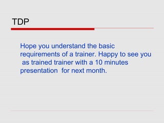 TDP
Hope you understand the basic
requirements of a trainer. Happy to see you
as trained trainer with a 10 minutes
presentation for next month.
 