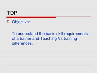 TDP
 Objective:
To understand the basic skill requirements
of a trainer and Teaching Vs training
differences.
 