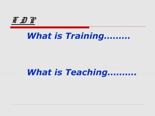 T D P
What is Training………
What is Teaching……….
 