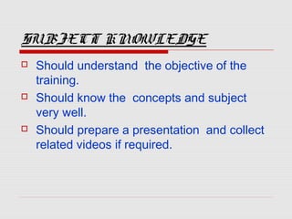 SUBJECT KNOWLEDGE
 Should understand the objective of the
training.
 Should know the concepts and subject
very well.
 Should prepare a presentation and collect
related videos if required.
 