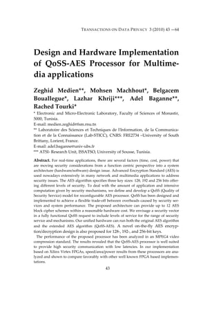 TRANSACTIONS ON DATA PRIVACY 3 (2010) 43 —64 
Design and Hardware Implementation 
of QoSS‐AES Processor for Multime‐dia 
43 
applications 
Zeghid Medien**, Mohsen Machhout*, Belgacem 
Bouallegue*, Lazhar Khriji***, Adel Baganne**, 
Rached Tourki* 
* Electronic and Micro‐Electronic Laboratory, Faculty of Sciences of Monastir, 
5000, Tunisia. 
E‐mail: medien.zeghid@fsm.rnu.tn 
** Laboratoire des Sciences et Techniques de lʹInformation, de la Communica‐tion 
et de la Connaissance (Lab‐STICC), CNRS: FRE2734 –University of South 
Brittany, Lorient, France. 
E‐mail: adel.baganne@univ‐ubs.fr 
*** ATSI‐ Research Unit, ISSATSO, University of Sousse, Tunisia. 
Abstract. For real‐time applications, there are several factors (time, cost, power) that 
are moving security considerations from a function centric perspective into a system 
architecture (hardware/software) design issue. Advanced Encryption Standard (AES) is 
used nowadays extensively in many network and multimedia applications to address 
security issues. The AES algorithm specifies three key sizes: 128, 192 and 256 bits offer‐ing 
different levels of security. To deal with the amount of application and intensive 
computation given by security mechanisms, we define and develop a QoSS (Quality of 
Security Service) model for reconfigurable AES processor. QoSS has been designed and 
implemented to achieve a flexible trade‐off between overheads caused by security ser‐vices 
and system performance. The proposed architecture can provide up to 12 AES 
block cipher schemes within a reasonable hardware cost. We envisage a security vector 
in a fully functional QoSS request to include levels of service for the range of security 
service and mechanisms. Our unified hardware can run both the original AES algorithm 
and the extended AES algorithm (QoSS‐AES). A novel on‐the‐fly AES encryp‐tion/ 
decryption design is also proposed for 128‐, 192‐, and 256‐bit keys. 
The performance of the proposed processor has been analyzed in an MPEG4 video 
compression standard. The results revealed that the QoSS‐AES processor is well suited 
to provide high security communication with low latencies. In our implementation 
based on Xilinx Virtex FPGAs, speed/area/power results from these processors are ana‐lyzed 
and shown to compare favorably with other well known FPGA based implemen‐tations. 
 
