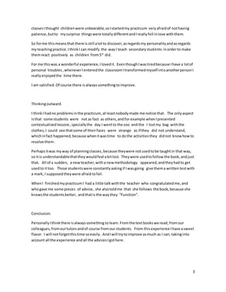 3
classesIthought childrenwere unbearable,soIstartedmy practicum veryafraidof nothaving
patience,butto mysurprise thingswere totallydifferentandIreallyfell inlove withthem.
So forme thismeans that there isstill alotto discover,asregardsmy personalityandasregards
my teachingpractice.IthinkI can modify the wayI teach secondarystudents inorderto make
themreact positively as children from5th
did.
For me thiswas a wonderful experience,Ilovedit. EventhoughIwastiredbecause Ihave a lotof
personal troubles,wheneverIenteredthe classroomItransformedmyself intoanotherpersonI
reallyenjoyedthe time there.
I am satisfied. Of course there isalwayssomethingtoimprove.
Thinkingoutward.
I thinkI hadno problemsin the practicum,at leastnobodymade me notice that. The onlyaspect
isthat some students were not as fast as others,andfor example whenIpresented
contextualizedlessons ,speciallythe day I wentto the zoo and the I lostmy bag withthe
clothes,I could see thatsome of theirfaces were strange as if they did not understand,
whichinfact happened,because whenitwastime to dothe activitiesthey didnot know howto
resolve them.
Perhapsitwas myway of planningclasses,because theywere notused tobe taughtin that way,
so itis understandablethatthey wouldfeel abitlost. Theywere usedtofollow the book,andjust
that. All of a sudden, a newteacher,witha new methodology appeared,andtheyhadto get
usedto ittoo. Those studentswere constantlyaskingif Iwasgoing give thema written testwith
a mark, I supposedtheywere afraid tofail.
WhenI finishedmypracticumI had a little talkwiththe teacher who congratulatedme,and
whogave me some pieces of advice, she alsotoldme that she follows the book,because she
knowsthe studentsbetter, andthatis the waythey “Function”.
Conclusion.
PersonallyIthinkthere isalwayssomething tolearn.Fromthe textbookswe read,fromour
colleagues,fromourtutorsandof course from our students. From thisexperience Ihave asweet
flavor. I will notforgetthistime soeasily. AndIwill trytoimprove asmuch as I can; takinginto
account all the experience andall the advicesIgothere.
 