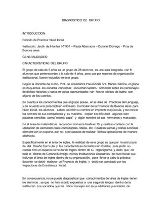 DIAGNOSTICO DE GRUPO
INTRODUCCION:
Periodo de Practica: Nivel Inicial
Institución: Jardín de Infantes Nº 901 – Paula Albarracín – Coronel Dorrego - Pcia de
Buenos aires
GENERALIDADES:
CARACTERISTICAS DEL GRUPO.
El grupo de sala de 5 años es un grupo de 28 alumnos, es una sala integrada, con 8
alumnos que pertenecerían a la sala de 4 años, pero que por razones de organización
institucional, fueron incluidos en este grupo.
Según la Docente del curso, Prof. de enseñanza Pre-escolar Sra. Marina Barrios, el grupo
es muy activa, les encanta conversar, escuchar cuentos, comentar sobre los personajes
de dichas historias y hasta en varias oportunidades han hecho obritas de teatro con
alguno de los cuentos.
En cuanto a los conocimientos que el grupo posee, en el área de Practicas del Lenguaje,
y de acuerdo a lo prescripto en el Diseño Curricular de la Provincia de Buenos Aires para
Nivel Inicial, los alumnos saben escribir su nombre en imprenta mayúscula, y reconocer
los nombre de sus compañeros y su maestra, copian sin dificultad, algunos leen
palabras sencillas como “mama, papa” y algún nombre de sus hermanos y mascotas.
En el área de matemáticas, reconocen números hasta el 10, y realizan conteos con la
utilización de elementos tales como tapitas, fideos, etc. Realizan sumas y restas sencillas
siempre con un soporte, aun no son capaces de realizar dichas operaciones de manera
abstracta.
Específicamente en el área de Ingles, la realidad de este grupo es que por la estructura
de del Diseño Curricular y las características de Institución Estatal, este jardín no
cuenta con un espacio curricular de Ingles dentro de su organigrama, y dado que en
todo el distrito de Coronel Dorrego, no hay Instituciones educativas de nivel Inicial que
incluyan el área de ingles dentro de su organización, para llevar a cabo la práctica
docente se debió elaborar un Proyecto de Ingles, y debió ser aprobado por las
Inspectoras de Enseñanza Inicial.
En consecuencia, no se puede diagnosticar que conocimientos del área de Ingles tienen
los alumnos , ya que no han estado expuestos a una segunda lengua dentro de la
institución. Los vocablos que los niños manejan son muy arbitrarios y extraídos de
 
