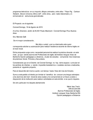 programas televisivos en su mayoría dibujos animados, entre ellos: “ Pepa Pig, Cartoon
Network, Steven Universe, Mine craft” , entre otros, pero nada relacionado y /o
enmarcado en estructuras gramaticales
El Proyecto es el siguiente:
Coronel Dorrego, 18 de Agosto de 2015
A la Sra. Directora Jardín de N| 901 Paula Albarracín Coronel Dorrego Pica. Buenos
Aires
Sra. Marcela Galli
De mi mayor consideración,
Me dirijo a usted y por su intermedio ante quien
corresponda solicitar su autorización para realizar residencia docente de idioma Inglés en
el nivel inicial.
Dicha propuesta surge como necesidad personal de realizar la práctica docente en este
nivel, ya que siendo alumna del Profesorado de inglés del Instituto lenguas Vivas de
Bariloche Opción pedagógica a distancia, el plan de estudios comprende tres instancias
de prácticas: Inicial, Primaria y Secundaria.
Considerando que en el Distrito de Coronel Dorrego no hay dicho espacio curricular en
los jardines de infantes y siendo imposible trasladarme a ciudades vecinas a realizarlas,
presento el siguiente proyecto.
Para el desarrollo del mismo cuento con tiempo hasta fines del mes de Octubre.
Sumo a este pedido el interés por brindar el beneficio de conocer una lengua extranjera
a los alumnos del nivel inicial de esta ciudad y me comprometo en un futuro a estar a
disposición de la institución para realizar actividades en este ámbito si es que lo requiere.
Sin otro particular me despido atentamente
María Ines Trech.
DNI 25.234.558
Alumna Profesorado de Ingles
Instituto Lenguas Vivas Bariloche RN
Opción pedagógica a Distancia
 