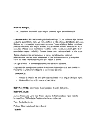 Proyecto de Ingles.
TITULO:Primeros encuentros con la lengua Extrajera: Ingles en el nivel Inicial.
FUNDAMENTACION: En el mundo globalizado del Siglo XXI, no podemos dejar de tener
en cuenta que el Idioma Ingles ya forma parte de la vida cotidiana de todas las personas.
Referido en innumerables ocasiones como Lingua Franca, el idioma Ingles constituye
parte del desarrollo de la lengua materna ya que conviven a diario. A la edad de 4 y 5
años, los niños ya tienen incorporado vocablos como : Tablets, Facebook, game over
play stations, puppy, Hello Kitty, Pricess, beauty case, cartoon network, la lista sigue.
Todos estos términos, son adquiridos a través de la televisión, e internet
principalmente, también en las insignias en la calle en la indumentaria, y en algunos
casos por padre y hermanos mayores que hablan el idioma.
Sin lugar a dudas el idioma Ingles forma parte de la vida cotidiana.
Es por eso que es importante darle un marco comunicativo para que este idioma se
transforme en una herramienta para el beneficio de los niños.
OBJETIVOS:
 Ofrecer a niños de 4/5 años primeros encuentros con la lengua extranjera Ingles.
 Realizar Residencia Docente en el nivel Inicial.
DESTINATARIOS: alumnos de tercera sección de jardín de Infantes.
RESPONSABLES:
Alumno Practicante: María Ines Trech (Alumna de Profesorado de Ingles Instituto
lenguas Vivas RN Bariloche Opción pedagógica a distancia)
Tutor: Cecilia Zemborain.
Profesor Observador Local: Nancy Corral.
TIEMPO:
 