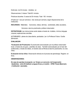 Estímulos de 30 minutos divididos en
Observaciones: 2 clases: Total 60 minutos
Prácticas docentes 5 cases de 30 minutos. Total 150 minutos-
(Puede ser 1 vez por semana o dos veces por semana, según disposiciones de la
institución)
RECURSOS: Materiales: Canciones, videos, láminas, worksheets, útiles escolares.
Humanos: alumno practicante, profesor observador.
ESTRATEGIAS: Las instrucciones serán dadas a través de: modelos, mímica, lenguaje
corporal, explicaciones sencillas.
ACTIVIDADES: planes de clase diarios, aprobados `por la Profesora Tutora Cecilia
Zemborain.
EVALUACION
*Evaluación del Practicante: El practicante será evaluado por el profesor observador
local, a través de una guía y planillas de clase. También será evaluado por el tutor del
profesorado, a través de videos, en donde solo se filmara al alumno practicante, no a los
niños.
Evaluación de los niños: Observación directa en el proceso de aprendizaje. Registro en
ficha.
OBSERVACIONES:
En caso de aprobar el proyecto se firmara un convenio de Cooperación
Académica entre El Instituto Lenguas Vivas y el Jardín – Nº901 Paula Albarracín.
( Institución asociada) .
 