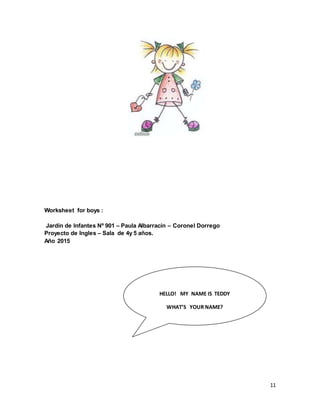 11
Worksheet for boys :
Jardín de Infantes Nº 901 – Paula Albarracín – Coronel Dorrego
Proyecto de Ingles – Sala de 4y 5 años.
Año 2015
HELLO! MY NAME IS TEDDY
WHAT’S YOUR NAME?
 