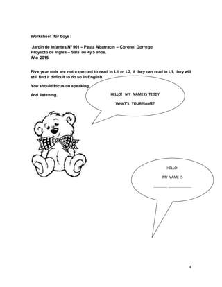 4
Worksheet for boys :
Jardín de Infantes Nº 901 – Paula Albarracín – Coronel Dorrego
Proyecto de Ingles – Sala de 4y 5 años.
Año 2015
Five year olds are not expected to read in L1 or L2, if they can read in L1, they will
still find it difficult to do so in English.
You should focus on speaking
And listening. HELLO! MY NAME IS TEDDY
WHAT’S YOUR NAME?
HELLO!
MY NAME IS
…………… …………………….
 