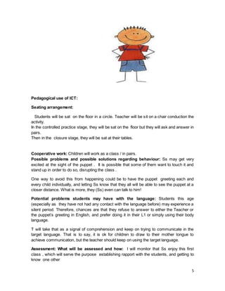 5
Pedagogical use of ICT:
Seating arrangement:
Students will be sat on the floor in a circle. Teacher will be sit on a chair conduction the
activity.
In the controlled practice stage, they will be sat on the floor but they will ask and answer in
pairs.
Then in the closure stage, they will be sat at their tables.
Cooperative work: Children will work as a class / in pairs.
Possible problems and possible solutions regarding behaviour: Ss may get very
excited at the sight of the puppet . It is possible that some of them want to touch it and
stand up in order to do so, disrupting the class .
One way to avoid this from happening could be to have the puppet greeting each and
every child individually, and letting Ss know that they all will be able to see the puppet at a
closer distance. What is more, they (Ss) even can talk to him!
Potential problems students may have with the language: Students this age
(especially as they have not had any contact with the language before) may experience a
silent period. Therefore, chances are that they refuse to answer to either the Teacher or
the puppet’s greeting in English, and prefer doing it in their L1 or simply using their body
language.
T will take that as a signal of comprehension and keep on trying to communicate in the
target language. That is to say, it is ok for children to draw to their mother tongue to
achieve communication, but the teacher should keep on using the target language.
Assessment: What will be assessed and how: I will monitor that Ss enjoy this first
class , which will serve the purpose establishing rapport with the students, and getting to
know one other
 