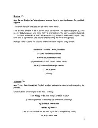 6
Routine (5’)
Aim: To get Student’s s’ attention and arrange them to start the lesson. To establish
rapport.
T will enter the room and greet the Ss with a warm “Hello!”.
I will ask the children to sit in a semi circle on the floor. I will speak in English, but I will
use my body language and mime to try to arrange them. The last resource I will use is L
1. Students already know that I will be here during 5 days to teach them English. They
have a lot of expectations (the teacher told me during the observation period).
Perhaps some students will kiss and embrace me I will respond kindly to them.
Transition: Teacher : Hello, children!
Ss (EA): Hola/hello/(silence)
T: How are you today? Fine?
(T puts her two thumbs up and show a smile)
Ss (EA): sí/fine/ thumbs up/ a smile.
T: That’s great!
(smiling)
Warm-up (5’)
Aim: To get Ss to know their English teacher and set the context for introducing the
puppet .
Once students are arranged on the floor I will say:
T: I’m happy to be here today…with all of you!
(I makes gestures so as to help Ss understand meaning)
My name is Maria Ines.
What’s my name?
(I will put her hand on her ear as a signal for Ss to repeat my name)
Ss (EA): Maria Ines
 