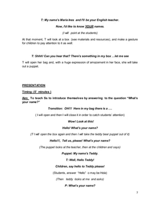 7
T: My name’s Maria Ines and I’ll be your English teacher.
Now, I’d like to know YOUR names.
(I will point at the students)
At that moment, T will look at a box (see materials and resources), and make a gesture
for children to pay attention to it as well:
T: Shhh! Can you hear that? There’s something in my box …let me see
T will open her bag and, with a huge expression of amazement in her face, she will take
out a puppet.
PRESENTATION
Timing: (5’ minutes )
Aim: To teach Ss to introduce themselves by answering to the question “What’s
your name?”
Transition: OH!!! Here in my bag there is a ….
( I will open and then I will close it in order to catch students’ attention)
Wow! Look at this!
Hello! What’s your name?
(T I will open the box again and then I will take the teddy bear puppet out of it)
Hello!!!, Tell us, please! What’s your name?
(The puppet looks at the teacher, then at the children and says)
Puppet: My name’s Teddy.
T: Well, Hello Teddy!
Children, say hello to Teddy please!
(Students, answer “Hello” o may be Hola)
(Then teddy looks at me and asks)
P: What’s your name?
 