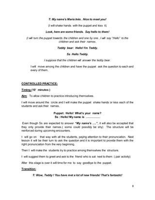 8
T: My name’s Maria Inés . Nice to meet you!
(I will shake hands with the puppet and kiss it)
Look, here are some friends. Say hello to them!
(I will turn the puppet towards the children and one by one , I will say “Hello” to the
children and ask their names.
Teddy bear: Hello! I’m Teddy.
Ss Hello Teddy.
I suppose that the children will answer the teddy bear.
I will move among the children and have the puppet ask the question to each and
every of them.
CONTROLLED PRACTICE:
Timing (10’ minutes )
Aim: To allow children to practice introducing themselves.
I will move around the circle and I will make the puppet shake hands or kiss each of the
students and ask their names.
Puppet: Hello! What’s your name?
Ss : Hello! My name is ……………
Even though Ss are expected to answer “My name’s ….”, it will also be accepted that
they only provide their names.( some could possibly be shy) The structure will be
reinforced during upcoming encounters.
I will go on that way with all the students, paying attention to their pronunciation. Next
lesson it will be their turn to ask the question and it is important to provide them with the
right pronunciation from the very beginning.
Then I will make the students try to practice among themselves the structure.
I will suggest them to greet and ask to the friend who is sat next to them ( pair activity)
After this stage is over it will time for me to say goodbye to the puppet.
Transition:
T: Wow, Teddy ! You have met a lot of new friends! That’s fantastic!
 