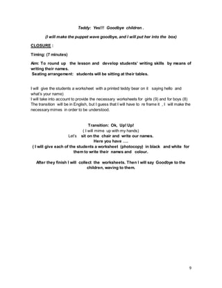 9
Teddy: Yes!!! Goodbye children .
(I will make the puppet wave goodbye, and I will put her into the box)
CLOSURE :
Timing: (7 minutes)
Aim: To round up the lesson and develop students’ writing skills by means of
writing their names.
Seating arrangement: students will be sitting at their tables.
I will give the students a worksheet with a printed teddy bear on it saying hello and
what’s your name)
I will take into account to provide the necessary worksheets for girls (9) and for boys (8)
The transition will be in English, but I guess that I will have to re frame it , I will make the
necessary mimes in order to be understood.
Transition: Ok, Up! Up!
( I will mime up with my hands)
Let’s sit on the chair and write our names.
Here you have ….
( I will give each of the students a worksheet (photocopy) in black and white for
them to write their names and colour.
After they finish I will collect the worksheets. Then I will say Goodbye to the
children, waving to them.
 