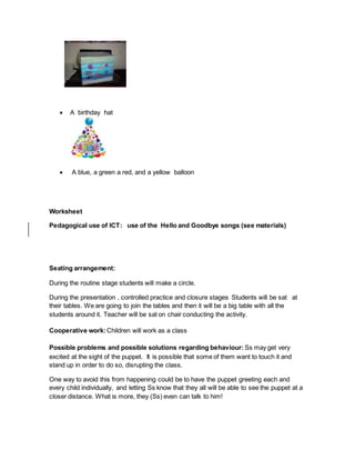  A birthday hat
 A blue, a green a red, and a yellow balloon
Worksheet
Pedagogical use of ICT: use of the Hello and Goodbye songs (see materials)
Seating arrangement:
During the routine stage students will make a circle.
During the presentation , controlled practice and closure stages Students will be sat at
their tables. We are going to join the tables and then it will be a big table with all the
students around it. Teacher will be sat on chair conducting the activity.
Cooperative work: Children will work as a class
Possible problems and possible solutions regarding behaviour: Ss may get very
excited at the sight of the puppet. It is possible that some of them want to touch it and
stand up in order to do so, disrupting the class.
One way to avoid this from happening could be to have the puppet greeting each and
every child individually, and letting Ss know that they all will be able to see the puppet at a
closer distance. What is more, they (Ss) even can talk to him!
 
