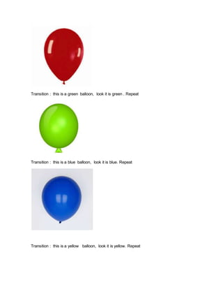 Transition : this is a green balloon, look it is green . Repeat
Transition : this is a blue balloon, look it is blue. Repeat
Transition : this is a yellow balloon, look it is yellow. Repeat
 