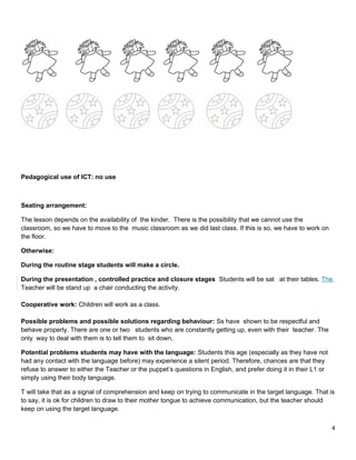 Pedagogical use of ICT: no use
Seating arrangement:
The lesson depends on the availability of the kinder. There is the possibility that we cannot use the
classroom, so we have to move to the music classroom as we did last class. If this is so, we have to work on
the floor.
Otherwise:
During the routine stage students will make a circle.
During the presentation , controlled practice and closure stages Students will be sat at their tables. The
Teacher will be stand up a chair conducting the activity.
Cooperative work: Children will work as a class.
Possible problems and possible solutions regarding behaviour: Ss have shown to be respectful and
behave properly. There are one or two students who are constantly getting up, even with their teacher. The
only way to deal with them is to tell them to sit down,
Potential problems students may have with the language: Students this age (especially as they have not
had any contact with the language before) may experience a silent period. Therefore, chances are that they
refuse to answer to either the Teacher or the puppet’s questions in English, and prefer doing it in their L1 or
simply using their body language.
T will take that as a signal of comprehension and keep on trying to communicate in the target language. That is
to say, it is ok for children to draw to their mother tongue to achieve communication, but the teacher should
keep on using the target language.
4
 