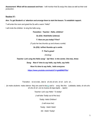 Assessment: What will be assessed and how: I will monitor that Ss enjoy this class as well as their oral
production.
Routine (5’)
Aim: To get Student’s s’ attention and arrange them to start the lesson. To establish rapport.
T will enter the room and greet the Ss with a warm “Hello!”
I will invite the children to sing the hello song .
Transition: Teacher: Hello, children!
Ss (EA): Hole/hello/ (silence)
T: How are you today? Fine?
(T puts her two thumbs up and shows a smile)
Ss (EA): is/fine/ thumbs up/ a smile.
T: That’s great!
(Smiling)
Teacher: Let’s sing the Hello song! Up! Here in the centre. One two, three:
Song: Now it’ time to say hello, say hello, say hello
Now it’s time to say hello , hello everyone.
https://www.youtube.com/watch?v=gdeB9kDT6uI
Transition: la la la lala , lala la sh shs sh shs sh sh. Let’s sit…
(to make students make silence they are used to being said a song like this: Lalalalala, lalala, sh shs shs
sh shs sh sh .con la musica de tapa tapita .. tapòn)
Teacher: Let’s say Hello! To teddy!
(I will take Teddy out of the box)
Teddy: Hello Children!
(I will move her)
Teddy: Hello! Hello!
SS: Hello! Teddy!
5
 