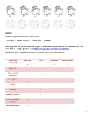 CLOSURE
Once the students all together will count and say:
2 blue planes - 5 green dinosaurs - 4 yellow dolls - 3 red balls
Once they finish the activity, I will make a signal of comprehension that the class has come to an end. I will
invite them to sing the goodbye song: https://www.youtube.com/watch?v=rCr2t34vkIE
Then before I leave I will give them a lollipop as a present, because this is my last lesson.
Lesson plan
component
Very Good
4
Good
3
Acceptable
2
Below Standard
1
Organization 
Coherence and
sequencing

Learning aims 
Stages 
Activities 
Teaching strategies 
Class. management
strategies

Language accuracy 
7
 