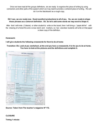 Once we have read all the groups definitions, we are ready to organize the piece of writing by using
connectors and other parts of the speech which we may need to provide a coherent piece of writing. We will
do it on the blackboard as a rough copy.
Ok! I see, we are ready now. Good excellent productions to all of you. So, we are ready to shape
these phrases as a coherent definition. Ok. So let’s add some words we may need to shape it.
After that I will invite ( Celeste) or other student to write on the board, then I will bring a “papel afiche” with
the drawing of a forest fire and a snow storm and markers, so two volunteer students will write on that paper
a clean copy of the definition.
Homework:
I will give students the following crosswords for them to do at home:
Transition: Ok. Look at you worksheet, at the end you have a crosswords. It is for you to do at home.
You have to look at the pictures and the definitions and complete it.
Source: Taken from The teacher’s magazine Nº 172.
CLOSURE
Timing 1 minute:
 